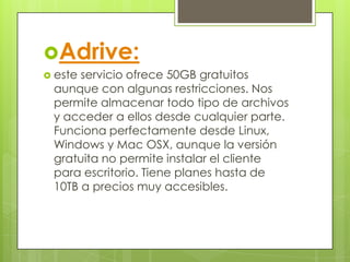 Adrive:
 este servicio ofrece 50GB gratuitos
aunque con algunas restricciones. Nos
permite almacenar todo tipo de archivos
y acceder a ellos desde cualquier parte.
Funciona perfectamente desde Linux,
Windows y Mac OSX, aunque la versión
gratuita no permite instalar el cliente
para escritorio. Tiene planes hasta de
10TB a precios muy accesibles.
 