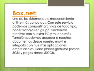 Box.net:
uno de los sistemas de almacenamiento
online más conocidos. Con este servicio
podemos compartir archivos de todo tipo,
hacer trabajos en grupo, sincronizar
archivos con nuestra PC y mucho más.
También podemos acceder a nuestros
documentos desde nuestro móvil e
integarlo con nuestras aplicaciones
empresariales. Tiene planes gratuitos (desde
5GB) y pagos desde 500GB.
 
