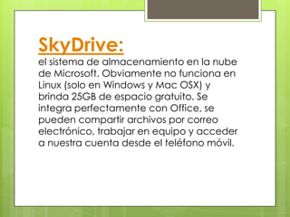 SkyDrive:
el sistema de almacenamiento en la nube
de Microsoft. Obviamente no funciona en
Linux (solo en Windows y Mac OSX) y
brinda 25GB de espacio gratuito. Se
integra perfectamente con Office, se
pueden compartir archivos por correo
electrónico, trabajar en equipo y acceder
a nuestra cuenta desde el teléfono móvil.
 