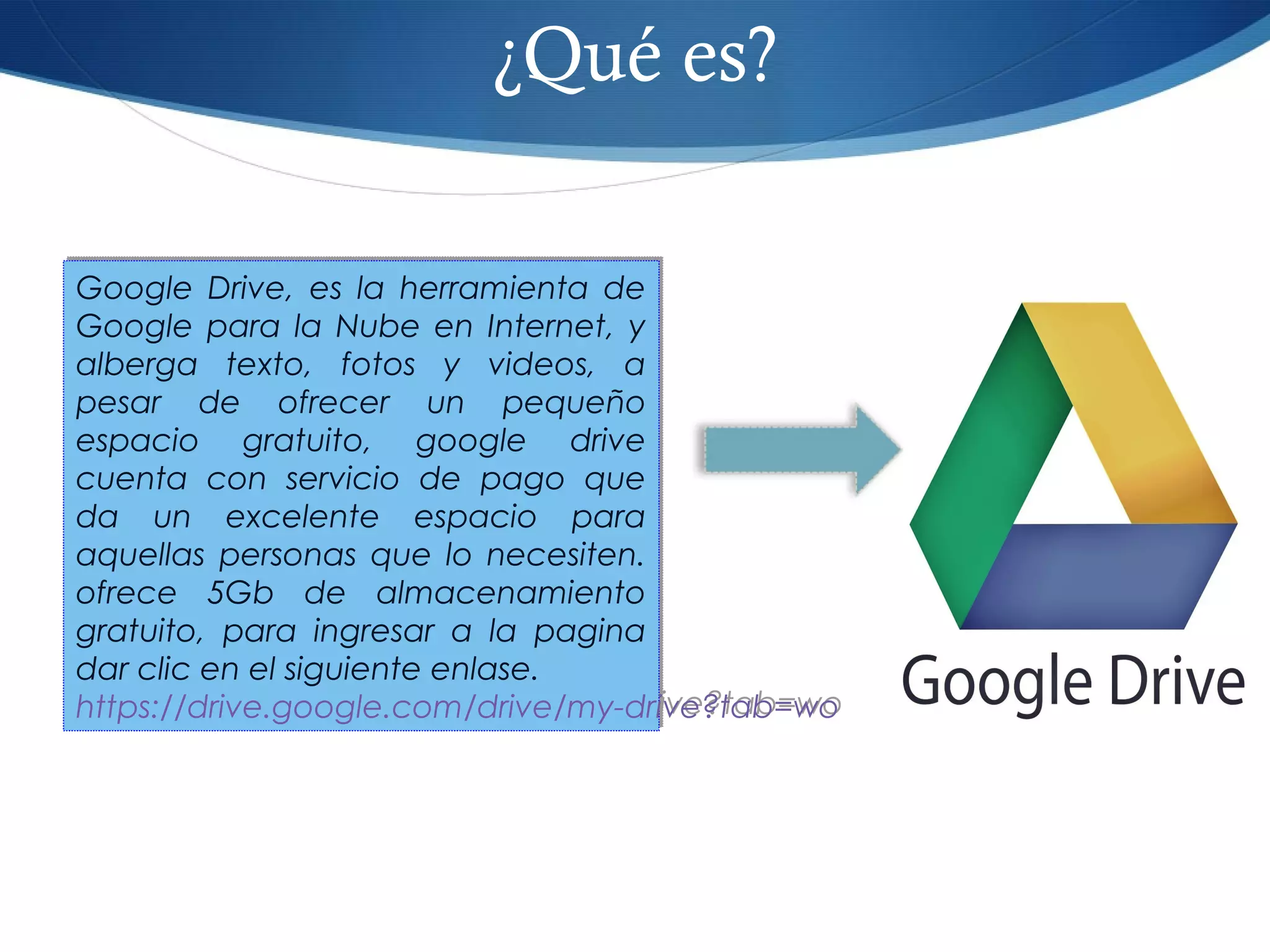 Google Drive, es la herramienta de
Google para la Nube en Internet, y
alberga texto, fotos y videos, a
pesar de ofrecer un pequeño
espacio gratuito, google drive
cuenta con servicio de pago que
da un excelente espacio para
aquellas personas que lo necesiten.
ofrece 5Gb de almacenamiento
gratuito, para ingresar a la pagina
dar clic en el siguiente enlase.
https://drive.google.com/drive/my-drive?tab=wo
Google Drive, es la herramienta de
Google para la Nube en Internet, y
alberga texto, fotos y videos, a
pesar de ofrecer un pequeño
espacio gratuito, google drive
cuenta con servicio de pago que
da un excelente espacio para
aquellas personas que lo necesiten.
ofrece 5Gb de almacenamiento
gratuito, para ingresar a la pagina
dar clic en el siguiente enlase.
https://drive.google.com/drive/my-drive?tab=wo
¿Qué es?
 