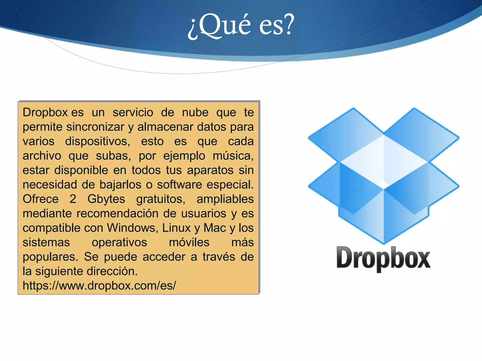 ¿Qué es?
Dropbox es un servicio de nube que te
permite sincronizar y almacenar datos para
varios dispositivos, esto es que cada
archivo que subas, por ejemplo música,
estar disponible en todos tus aparatos sin
necesidad de bajarlos o software especial.
Ofrece 2 Gbytes gratuitos, ampliables
mediante recomendación de usuarios y es
compatible con Windows, Linux y Mac y los
sistemas operativos móviles más
populares. Se puede acceder a través de
la siguiente dirección.
https://www.dropbox.com/es/
Dropbox es un servicio de nube que te
permite sincronizar y almacenar datos para
varios dispositivos, esto es que cada
archivo que subas, por ejemplo música,
estar disponible en todos tus aparatos sin
necesidad de bajarlos o software especial.
Ofrece 2 Gbytes gratuitos, ampliables
mediante recomendación de usuarios y es
compatible con Windows, Linux y Mac y los
sistemas operativos móviles más
populares. Se puede acceder a través de
la siguiente dirección.
https://www.dropbox.com/es/
 