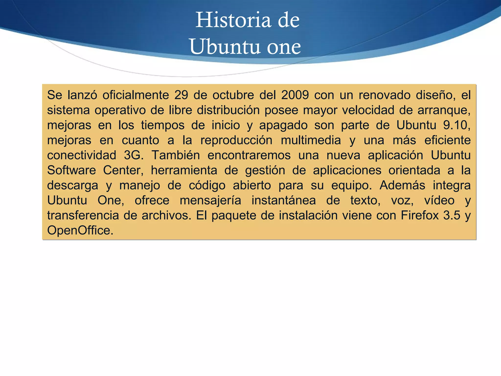 Historia de
Ubuntu one
Se lanzó oficialmente 29 de octubre del 2009 con un renovado diseño, el
sistema operativo de libre distribución posee mayor velocidad de arranque,
mejoras en los tiempos de inicio y apagado son parte de Ubuntu 9.10,
mejoras en cuanto a la reproducción multimedia y una más eficiente
conectividad 3G. También encontraremos una nueva aplicación Ubuntu
Software Center, herramienta de gestión de aplicaciones orientada a la
descarga y manejo de código abierto para su equipo. Además integra
Ubuntu One, ofrece mensajería instantánea de texto, voz, vídeo y
transferencia de archivos. El paquete de instalación viene con Firefox 3.5 y
OpenOffice.
Se lanzó oficialmente 29 de octubre del 2009 con un renovado diseño, el
sistema operativo de libre distribución posee mayor velocidad de arranque,
mejoras en los tiempos de inicio y apagado son parte de Ubuntu 9.10,
mejoras en cuanto a la reproducción multimedia y una más eficiente
conectividad 3G. También encontraremos una nueva aplicación Ubuntu
Software Center, herramienta de gestión de aplicaciones orientada a la
descarga y manejo de código abierto para su equipo. Además integra
Ubuntu One, ofrece mensajería instantánea de texto, voz, vídeo y
transferencia de archivos. El paquete de instalación viene con Firefox 3.5 y
OpenOffice.
 