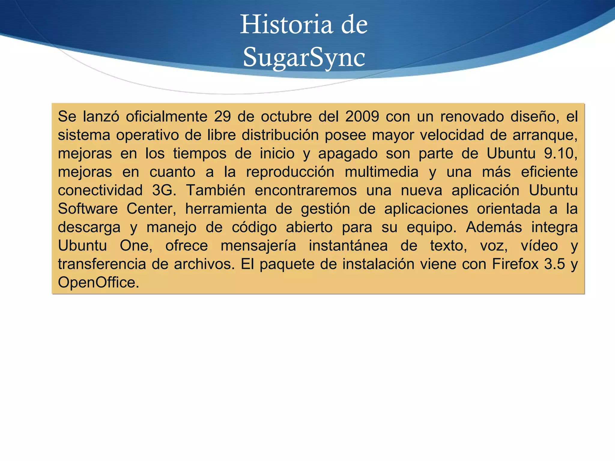 Historia de
SugarSync
Se lanzó oficialmente 29 de octubre del 2009 con un renovado diseño, el
sistema operativo de libre distribución posee mayor velocidad de arranque,
mejoras en los tiempos de inicio y apagado son parte de Ubuntu 9.10,
mejoras en cuanto a la reproducción multimedia y una más eficiente
conectividad 3G. También encontraremos una nueva aplicación Ubuntu
Software Center, herramienta de gestión de aplicaciones orientada a la
descarga y manejo de código abierto para su equipo. Además integra
Ubuntu One, ofrece mensajería instantánea de texto, voz, vídeo y
transferencia de archivos. El paquete de instalación viene con Firefox 3.5 y
OpenOffice.
Se lanzó oficialmente 29 de octubre del 2009 con un renovado diseño, el
sistema operativo de libre distribución posee mayor velocidad de arranque,
mejoras en los tiempos de inicio y apagado son parte de Ubuntu 9.10,
mejoras en cuanto a la reproducción multimedia y una más eficiente
conectividad 3G. También encontraremos una nueva aplicación Ubuntu
Software Center, herramienta de gestión de aplicaciones orientada a la
descarga y manejo de código abierto para su equipo. Además integra
Ubuntu One, ofrece mensajería instantánea de texto, voz, vídeo y
transferencia de archivos. El paquete de instalación viene con Firefox 3.5 y
OpenOffice.
 