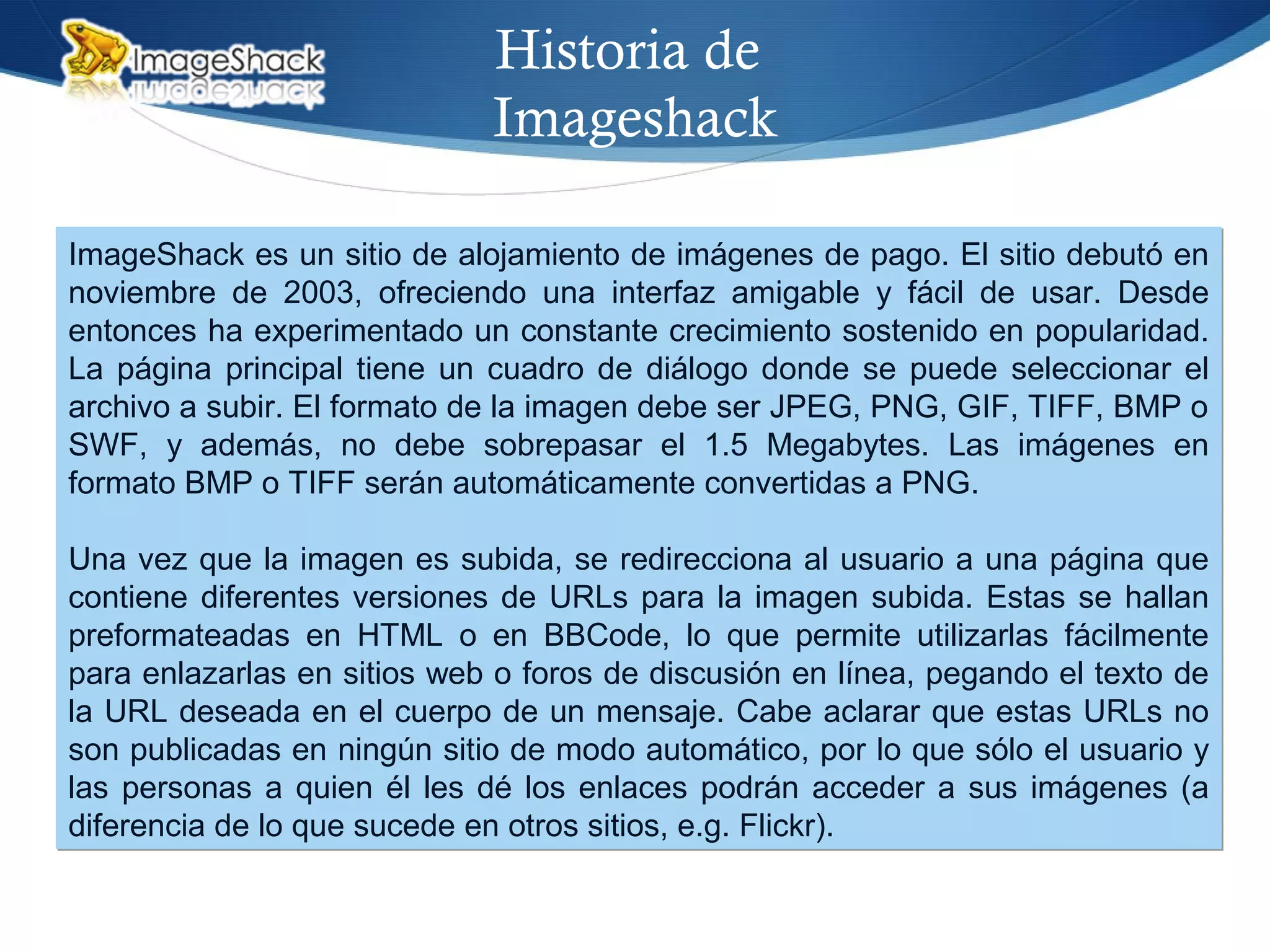 Historia de
Imageshack
ImageShack es un sitio de alojamiento de imágenes de pago. El sitio debutó en
noviembre de 2003, ofreciendo una interfaz amigable y fácil de usar. Desde
entonces ha experimentado un constante crecimiento sostenido en popularidad.
La página principal tiene un cuadro de diálogo donde se puede seleccionar el
archivo a subir. El formato de la imagen debe ser JPEG, PNG, GIF, TIFF, BMP o
SWF, y además, no debe sobrepasar el 1.5 Megabytes. Las imágenes en
formato BMP o TIFF serán automáticamente convertidas a PNG.
Una vez que la imagen es subida, se redirecciona al usuario a una página que
contiene diferentes versiones de URLs para la imagen subida. Estas se hallan
preformateadas en HTML o en BBCode, lo que permite utilizarlas fácilmente
para enlazarlas en sitios web o foros de discusión en línea, pegando el texto de
la URL deseada en el cuerpo de un mensaje. Cabe aclarar que estas URLs no
son publicadas en ningún sitio de modo automático, por lo que sólo el usuario y
las personas a quien él les dé los enlaces podrán acceder a sus imágenes (a
diferencia de lo que sucede en otros sitios, e.g. Flickr).
ImageShack es un sitio de alojamiento de imágenes de pago. El sitio debutó en
noviembre de 2003, ofreciendo una interfaz amigable y fácil de usar. Desde
entonces ha experimentado un constante crecimiento sostenido en popularidad.
La página principal tiene un cuadro de diálogo donde se puede seleccionar el
archivo a subir. El formato de la imagen debe ser JPEG, PNG, GIF, TIFF, BMP o
SWF, y además, no debe sobrepasar el 1.5 Megabytes. Las imágenes en
formato BMP o TIFF serán automáticamente convertidas a PNG.
Una vez que la imagen es subida, se redirecciona al usuario a una página que
contiene diferentes versiones de URLs para la imagen subida. Estas se hallan
preformateadas en HTML o en BBCode, lo que permite utilizarlas fácilmente
para enlazarlas en sitios web o foros de discusión en línea, pegando el texto de
la URL deseada en el cuerpo de un mensaje. Cabe aclarar que estas URLs no
son publicadas en ningún sitio de modo automático, por lo que sólo el usuario y
las personas a quien él les dé los enlaces podrán acceder a sus imágenes (a
diferencia de lo que sucede en otros sitios, e.g. Flickr).
 