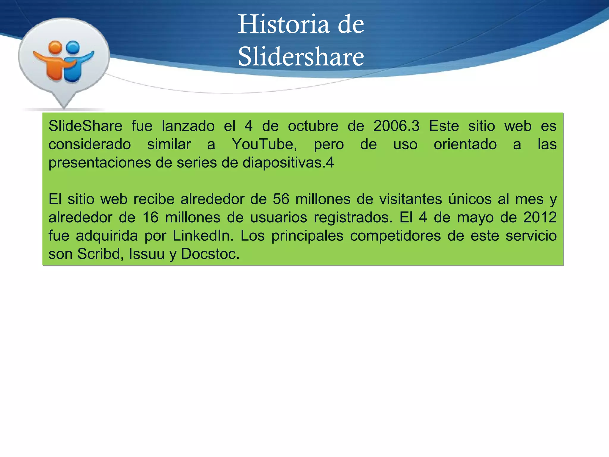 Historia de
Slidershare
SlideShare fue lanzado el 4 de octubre de 2006.3 Este sitio web es
considerado similar a YouTube, pero de uso orientado a las
presentaciones de series de diapositivas.4
El sitio web recibe alrededor de 56 millones de visitantes únicos al mes y
alrededor de 16 millones de usuarios registrados. El 4 de mayo de 2012
fue adquirida por LinkedIn. Los principales competidores de este servicio
son Scribd, Issuu y Docstoc.
SlideShare fue lanzado el 4 de octubre de 2006.3 Este sitio web es
considerado similar a YouTube, pero de uso orientado a las
presentaciones de series de diapositivas.4
El sitio web recibe alrededor de 56 millones de visitantes únicos al mes y
alrededor de 16 millones de usuarios registrados. El 4 de mayo de 2012
fue adquirida por LinkedIn. Los principales competidores de este servicio
son Scribd, Issuu y Docstoc.
 