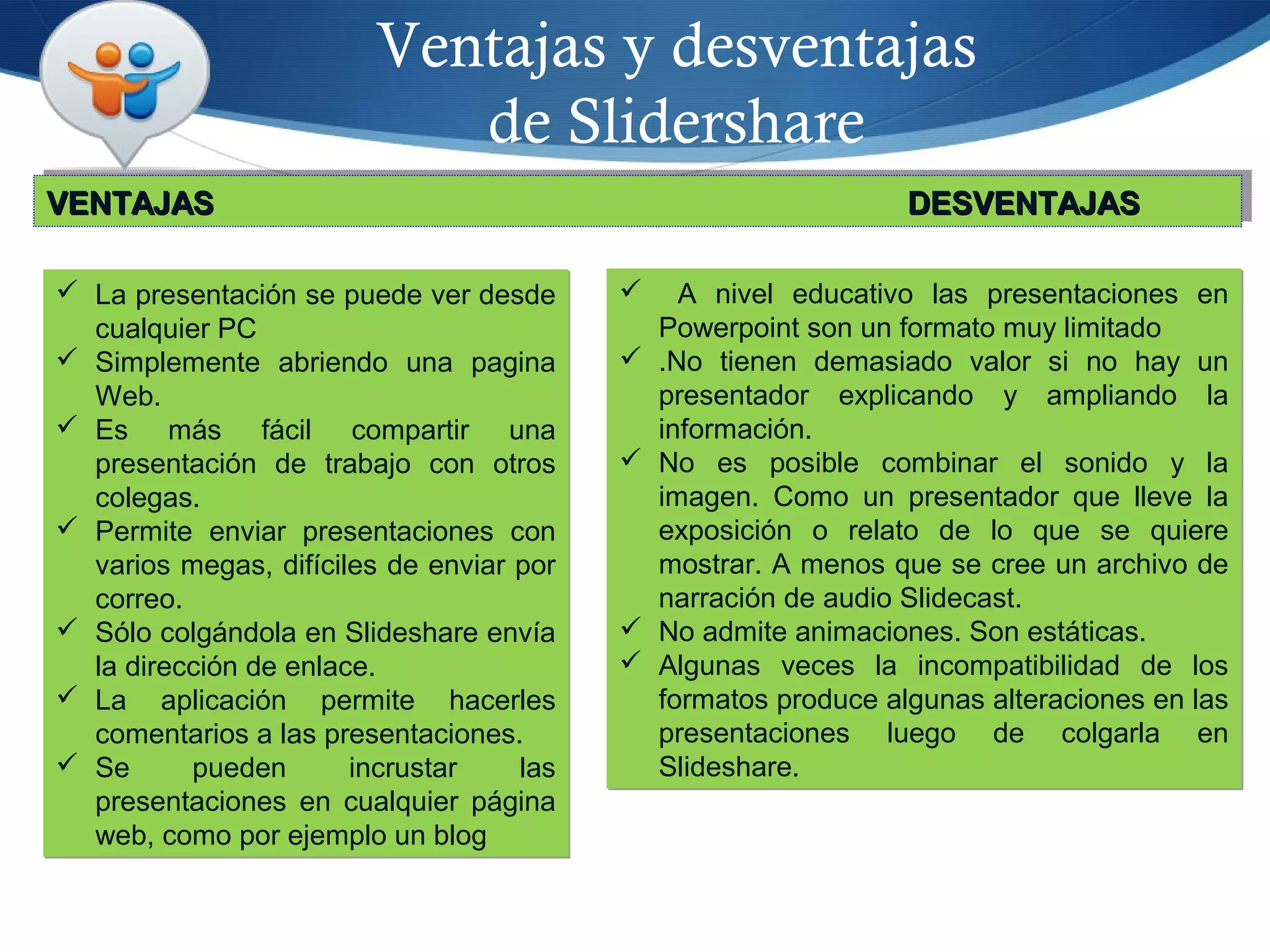 Ventajas y desventajas
de Slidershare
 La presentación se puede ver desde
cualquier PC
 Simplemente abriendo una pagina
Web.
 Es más fácil compartir una
presentación de trabajo con otros
colegas.
 Permite enviar presentaciones con
varios megas, difíciles de enviar por
correo.
 Sólo colgándola en Slideshare envía
la dirección de enlace.
 La aplicación permite hacerles
comentarios a las presentaciones.
 Se pueden incrustar las
presentaciones en cualquier página
web, como por ejemplo un blog
 La presentación se puede ver desde
cualquier PC
 Simplemente abriendo una pagina
Web.
 Es más fácil compartir una
presentación de trabajo con otros
colegas.
 Permite enviar presentaciones con
varios megas, difíciles de enviar por
correo.
 Sólo colgándola en Slideshare envía
la dirección de enlace.
 La aplicación permite hacerles
comentarios a las presentaciones.
 Se pueden incrustar las
presentaciones en cualquier página
web, como por ejemplo un blog
 A nivel educativo las presentaciones en
Powerpoint son un formato muy limitado
 .No tienen demasiado valor si no hay un
presentador explicando y ampliando la
información.
 No es posible combinar el sonido y la
imagen. Como un presentador que lleve la
exposición o relato de lo que se quiere
mostrar. A menos que se cree un archivo de
narración de audio Slidecast.
 No admite animaciones. Son estáticas.
 Algunas veces la incompatibilidad de los
formatos produce algunas alteraciones en las
presentaciones luego de colgarla en
Slideshare.
 A nivel educativo las presentaciones en
Powerpoint son un formato muy limitado
 .No tienen demasiado valor si no hay un
presentador explicando y ampliando la
información.
 No es posible combinar el sonido y la
imagen. Como un presentador que lleve la
exposición o relato de lo que se quiere
mostrar. A menos que se cree un archivo de
narración de audio Slidecast.
 No admite animaciones. Son estáticas.
 Algunas veces la incompatibilidad de los
formatos produce algunas alteraciones en las
presentaciones luego de colgarla en
Slideshare.
VENTAJASVENTAJAS DESVENTAJASDESVENTAJASVENTAJASVENTAJAS DESVENTAJASDESVENTAJAS
 