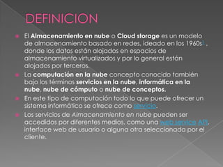   El Almacenamiento en nube o Cloud storage es un modelo
    de almacenamiento basado en redes, ideado en los 1960s1 ,
    donde los datos están alojados en espacios de
    almacenamiento virtualizados y por lo general están
    alojados por terceros.
   La computación en la nube concepto conocido también
    bajo los términos servicios en la nube, informática en la
    nube, nube de cómputo o nube de conceptos.
   En este tipo de computación todo lo que puede ofrecer un
    sistema informático se ofrece como servicio.
   Los servicios de Almacenamiento en nube pueden ser
    accedidos por diferentes medios, como una web service API,
    interface web de usuario o alguna otra seleccionada por el
    cliente.
 