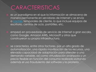    es un paradigma en el que la información se almacena de
    manera permanente en servidores de Internet y se envía
    a cachés temporales de cliente, lo que incluye equipos de
    escritorio, centros de ocio, portátiles, etc.

   empezó en proveedores de servicio de Internet a gran escala,
    como Google, Amazon AWS, Microsoft y otros que
    construyeron su propia infraestructura.

   se caracteriza, entre otros factores, por un alto grado de
    automatización, una rápida movilización de los recursos, una
    elevada capacidad de adaptación para atender a una
    demanda variable, así como virtualización avanzada y un
    precio flexible en función del consumo realizado evitando
    además el uso fraudulento del software y la piratería.
 