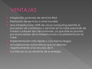    Integración probada de servicios Red
   Prestación de servicios a nivel mundial.
   Una infraestructura 100% de cloud computing permite al
    proveedor de contenidos o servicios en la nube prescindir de
    instalar cualquier tipo de hardware, ya que éste es provisto
    por el proveedor de la infraestructura o la plataforma en la
    nube.
   Implementación más rápida y con menos riesgos.
   Actualizaciones automáticas que no afectan
    negativamente a los recursos de TI.
   Contribuye al uso eficiente de la energía.
 