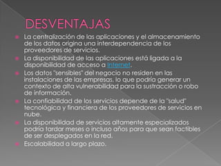    La centralización de las aplicaciones y el almacenamiento
    de los datos origina una interdependencia de los
    proveedores de servicios.
   La disponibilidad de las aplicaciones está ligada a la
    disponibilidad de acceso a Internet.
   Los datos "sensibles" del negocio no residen en las
    instalaciones de las empresas, lo que podría generar un
    contexto de alta vulnerabilidad para la sustracción o robo
    de información.
   La confiabilidad de los servicios depende de la "salud"
    tecnológica y financiera de los proveedores de servicios en
    nube.
   La disponibilidad de servicios altamente especializados
    podría tardar meses o incluso años para que sean factibles
    de ser desplegados en la red.
   Escalabilidad a largo plazo.
 