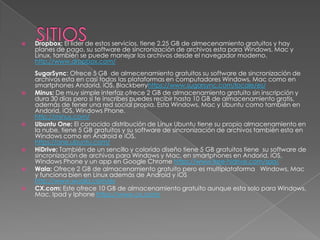    Dropbox: El líder de estos servicios, tiene 2.25 GB de almecenamiento gratuitos y hay
    planes de pago, su software de sincronización de archivos esta para Windows, Mac y
    Linux, también se puede manejar los archivos desde el navegador moderno.
    http://www.dropbox.com/
    SugarSync: Ofrece 5 GB de almecenamiento gratuitos su software de sincronización de
    archivos esta en casi todas las plataformas en computadores Windows, Mac como en
    smartphones Andorid, iOS, Blackberryhttps://www.sugarsync.com/locale/es/
   Minus: De muy simple interfaz ofrece 2 GB de almacenamiento gratuito sin inscripción y
    dura 30 días pero si te inscribes puedes recibir hasta 10 GB de almacenamiento gratis,
    además de tener una red social propia. Esta Windows, Mac y Ubuntu como también en
    Andorid, iOS, Windows Phone.
    http://minus.com/
   Ubuntu One: El conocido distribución de Linux Ubuntu tiene su propio almacenamiento en
    la nube, tiene 5 GB gratuitos y su software de sincronización de archivos también esta en
    Windows como en Android e iOS.
    https://one.ubuntu.com/
   HiDrive: También de un sencillo y colorido diseño tiene 5 GB gratuitos tiene su software de
    sincronización de archivos para Windows y Mac, en smartphones en Andorid, iOS,
    Windows Phone y un app en Google Chrome https://www.free-hidrive.com/spa/
   Wala: Ofrece 2 GB de almacenamiento gratuito pero es multiplataforma Windows, Mac
    y funciona bien en Linux además de Android y iOS
    http://www.wuala.com/es
   CX.com: Este ofrece 10 GB de almacenamiento gratuito aunque esta solo para Windows,
    Mac, Ipad y Iphone https://www.cx.com/
 