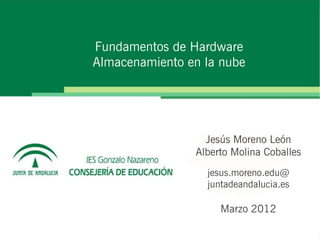Fundamentos de Hardware
Almacenamiento en la nube




                  Jesús Moreno León
                Alberto Molina Coballes
                  jesus.moreno.edu@
                  juntadeandalucia.es

                     Marzo 2012
 