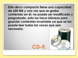  Este disco compacto tiene una capacidad 
de 650 MB y una vez que se grabe 
contenido en él, no puede ser modificado y 
pregrabado, esto los hace idóneos para 
guardar contenido invariable ya que se los 
puede leer todas las veces que sea 
necesario. 
CD-R 
 