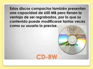  Estos discos compactos también presentan 
una capacidad de 650 MB pero tienen la 
ventaja de ser regrabados, por lo que su 
contenido puede modificarse tantas veces 
como su usuario lo precise. 
CD-RW 
 