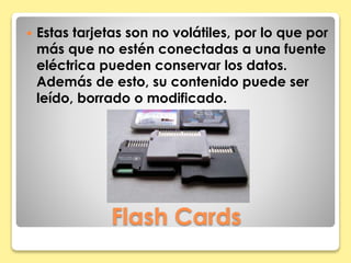  Estas tarjetas son no volátiles, por lo que por 
más que no estén conectadas a una fuente 
eléctrica pueden conservar los datos. 
Además de esto, su contenido puede ser 
leído, borrado o modificado. 
Flash Cards 
 