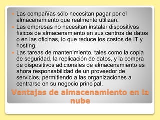  Las compañías sólo necesitan pagar por el 
almacenamiento que realmente utilizan. 
 Las empresas no necesitan instalar dispositivos 
físicos de almacenamiento en sus centros de datos 
o en las oficinas, lo que reduce los costos de IT y 
hosting. 
 Las tareas de mantenimiento, tales como la copia 
de seguridad, la replicación de datos, y la compra 
de dispositivos adicionales de almacenamiento es 
ahora responsabilidad de un proveedor de 
servicios, permitiendo a las organizaciones a 
centrarse en su negocio principal. 
Ventajas de almacenamiento en la 
nube 
 