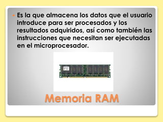  Es la que almacena los datos que el usuario 
introduce para ser procesados y los 
resultados adquiridos, así como también las 
instrucciones que necesitan ser ejecutadas 
en el microprocesador. 
Memoria RAM 
 