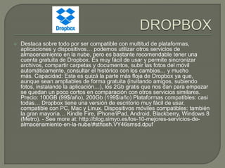  Destaca sobre todo por ser compatible con multitud de plataformas, 
aplicaciones y dispositivos… podemos utilizar otros servicios de 
almacenamiento en la nube, pero es bastante recomendable tener una 
cuenta gratuita de Dropbox. Es muy fácil de usar y permite sincronizar 
archivos, compartir carpetas y documentos, subir las fotos del móvil 
automáticamente, consultar el histórico con los cambios… y mucho 
más. Capacidad: Esta es quizá la parte más floja de Dropbox ya que, 
aunque sean ampliables de forma gratuita (invitando amigos, subiendo 
fotos, instalando la aplicación…), los 2Gb gratis que nos dan para empezar 
se quedan un poco cortos en comparación con otros servicios similares. 
Precio: 100GB (99$/año), 200Gb (199$/año) Plataformas compatibles: casi 
todas… Dropbox tiene una versión de escritorio muy fácil de usar, 
compatible con PC, Mac y Linux. Dispositivos móviles compatibles: también 
la gran mayoría… Kindle Fire, iPhone/iPad, Android, Blackberry, Windows 8 
(Metro). - See more at: http://blog.simyo.es/los-10-mejores-servicios-de-almacenamiento- 
en-la-nube/#sthash.VY46smsd.dpuf 
 