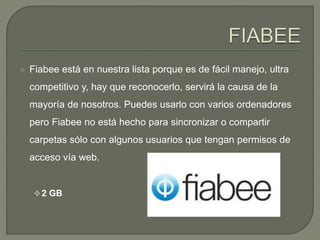  Fiabee está en nuestra lista porque es de fácil manejo, ultra 
competitivo y, hay que reconocerlo, servirá la causa de la 
mayoría de nosotros. Puedes usarlo con varios ordenadores 
pero Fiabee no está hecho para sincronizar o compartir 
carpetas sólo con algunos usuarios que tengan permisos de 
acceso vía web. 
2 GB 
 