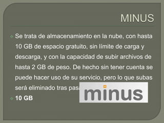  Se trata de almacenamiento en la nube, con hasta 
10 GB de espacio gratuito, sin límite de carga y 
descarga, y con la capacidad de subir archivos de 
hasta 2 GB de peso. De hecho sin tener cuenta se 
puede hacer uso de su servicio, pero lo que subas 
será eliminado tras pasar 30 días. 
 10 GB 
 