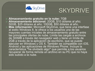 Almacenamiento gratuito en la nube: 7GB 
 Almacenamiento adicional: 20GB, $10 dólares al año; 
50GB, $25 dólares al año; 100GB, $50 dólares al año. 
 Más información: Microsoft SkyDrive, que tiene una interfase 
al estilo Windows 8, le ofrece a los usuarios una de las 
mayores cuentas iniciales de almacenamiento gratuito entre 
las principales ofertas de nube. Limita las cargas a archivos 
de 300MB a través del navegador web y tiene un límite de 
2GB a través de la aplicación de escritorio, que se puede 
ejecutar en Windows y OS X. También es compatible con iOS, 
Android y las aplicaciones de Windows Phone. Incluye la 
característica “he olvidado algo” que permite a los usuarios 
recuperar de forma remota un archivo en su PC que no haya 
sido subido a la nube. 
 