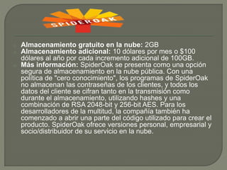 o Almacenamiento gratuito en la nube: 2GB 
o Almacenamiento adicional: 10 dólares por mes o $100 
dólares al año por cada incremento adicional de 100GB. 
o Más información: SpiderOak se presenta como una opción 
segura de almacenamiento en la nube pública. Con una 
política de "cero conocimiento", los programas de SpiderOak 
no almacenan las contraseñas de los clientes, y todos los 
datos del cliente se cifran tanto en la transmisión como 
durante el almacenamiento, utilizando hashes y una 
combinación de RSA 2048-bit y 256-bit AES. Para los 
desarrolladores de la multitud, la compañía también ha 
comenzado a abrir una parte del código utilizado para crear el 
producto. SpiderOak ofrece versiones personal, empresarial y 
socio/distribuidor de su servicio en la nube. 
 