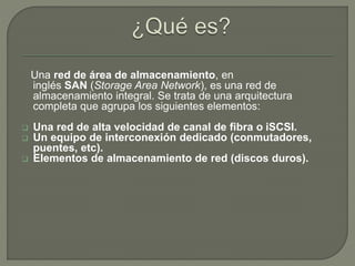 Una red de área de almacenamiento, en 
inglés SAN (Storage Area Network), es una red de 
almacenamiento integral. Se trata de una arquitectura 
completa que agrupa los siguientes elementos: 
 Una red de alta velocidad de canal de fibra o iSCSI. 
 Un equipo de interconexión dedicado (conmutadores, 
puentes, etc). 
 Elementos de almacenamiento de red (discos duros). 
 