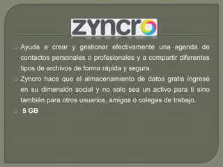  Ayuda a crear y gestionar efectivamente una agenda de 
contactos personales o profesionales y a compartir diferentes 
tipos de archivos de forma rápida y segura. 
 Zyncro hace que el almacenamiento de datos gratis ingrese 
en su dimensión social y no solo sea un activo para ti sino 
también para otros usuarios, amigos o colegas de trabajo. 
 5 GB 

