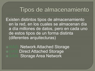 Existen distintos tipos de almacenamiento 
en la red, en los cuales se almacenan día 
a día millones de datos, pero en cada uno 
de estos tipos de un forma distinta 
(diferentes arquitecturas) 
NAS: Network Attached Storage 
DAS:Direct Attached Storage 
SAN: Storage Area Network 
 