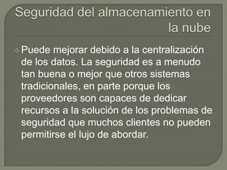 Puede mejorar debido a la centralización 
de los datos. La seguridad es a menudo 
tan buena o mejor que otros sistemas 
tradicionales, en parte porque los 
proveedores son capaces de dedicar 
recursos a la solución de los problemas de 
seguridad que muchos clientes no pueden 
permitirse el lujo de abordar. 
 