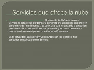  (SaaS) Software como Servicio: El concepto de Software como un 
Servicio se caracteriza por brindar a demanda una aplicación, corriendo en 
la denominada "multitenencia", es decir, una sola instancia de la aplicación 
que se ejecuta en los servidores del proveedor y es capaz de operar y 
brindar servicios a múltiples compañías simultáneamente. 
En la actualidad, Salesforce y Google Apps son los ejemplos más 
conocidos de Software como Servicio. 
 