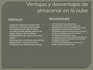 VENTAJAS DESVENTAJAS 
 Integración probada de servicios Red 
 Prestación a servicios a nivel mundial 
 Una ingraestructura 100% de cloud 
computing permite también prescindir de 
instalar cualquier tipo de software 
 Implementación más rápida y con menos 
riesgos 
 Actualizaciones automáticas queno afectan 
negativamente a los recursos de TI 
 Contribuye al uso eficiente de la energía 
 Centralización de las aplicaciónes y 
almacenamiento de los datos origina una 
interdependencia de los proveedores de servicios 
 Disponibilidad sujeta al acceso a internet 
 Confiabilidad depende de los servicios depende de 
la “salud” tecnológica y financera o de los 
proveedores de servicios en nube. 
 La madurez funcional de las aplicaciones hace que 
continuamente estén modificando sus interfaces 
 Escabilidad a largo plazo 
 La información queda expusta a terceros que 
pueden copiarla o acceder a ella 
 