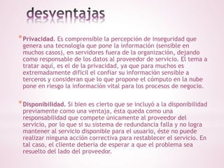 *Privacidad. Es comprensible la percepción de inseguridad que 
genera una tecnología que pone la información (sensible en 
muchos casos), en servidores fuera de la organización, dejando 
como responsable de los datos al proveedor de servicio. El tema a 
tratar aquí, es el de la privacidad, ya que para muchos es 
extremadamente difícil el confiar su información sensible a 
terceros y consideran que lo que propone el cómputo en la nube 
pone en riesgo la información vital para los procesos de negocio. 
*Disponibilidad. Si bien es cierto que se incluyó a la disponibilidad 
previamente como una ventaja, ésta queda como una 
responsabilidad que compete únicamente al proveedor del 
servicio, por lo que si su sistema de redundancia falla y no logra 
mantener al servicio disponible para el usuario, éste no puede 
realizar ninguna acción correctiva para restablecer el servicio. En 
tal caso, el cliente debería de esperar a que el problema sea 
resuelto del lado del proveedor. 
 