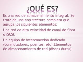 Es una red de almacenamiento integral. Se 
trata de una arquitectura completa que 
agrupa los siguientes elementos: 
Una red de alta velocidad de canal de fibra 
o iSCSI. 
Un equipo de interconexión dedicado 
(conmutadores, puentes, etc).Elementos 
de almacenamiento de red (discos duros). 
 
