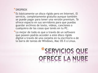 *DROPBOX 
*Es básicamente un disco rígido pero en Internet. El 
servicio, completamente gratuito aunque también 
se puede pagar para tener una versión premium. Te 
ofrece espacio en sus servidores para que puedas 
guardar archivos de texto, videos, canciones o 
cualquiera de las cosas que tenés en tu PC. 
*Lo mejor de todo es que a través de un software 
que poseen podrás acceder a este disco rígido 
digital a través de una carpeta en tu escritorio o de 
la barra de tareas de Windows, Mac OS X o Linux. 
* 
 