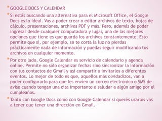 *GOOGLE DOCS Y CALENDAR 
*Si estás buscando una alternativa para el Microsoft Office, el Google 
Docs es lo ideal. Vas a poder crear o editar archivos de texto, hojas de 
cálculo, presentaciones, archivos PDF y más. Pero, además de poder 
ingresar desde cualquier computadora y lugar, una de las mejores 
opciones que tiene es que guarda los archivos constantemente. Esto 
permite que si, por ejemplo, se te corta la luz no pierdas 
prácticamente nada de información y puedas seguir modificando tus 
archivos en cualquier momento. 
*Por otro lado, Google Calendar es servicio de calendario y agenda 
online. Permite no sólo organizar fechas sino sincronizar la información 
con tus contactos de Gmail y así compartir o invitarlos a diferentes 
eventos. Lo mejor de todo es que, aquellos más olvidadizos, van a 
poder configurarlo para que les envíen un correo electrónico o SMS de 
aviso cuando tengan una cita importante o saludar a algún amigo por el 
cumpleaños. 
*Tanto con Google Docs como con Google Calendar si querés usarlos vas 
a tener que tener una dirección en Gmail. 
 