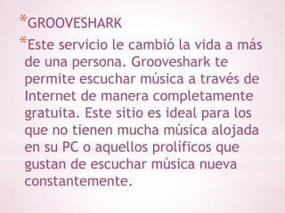 *GROOVESHARK 
*Este servicio le cambió la vida a más 
de una persona. Grooveshark te 
permite escuchar música a través de 
Internet de manera completamente 
gratuita. Este sitio es ideal para los 
que no tienen mucha música alojada 
en su PC o aquellos prolíficos que 
gustan de escuchar música nueva 
constantemente. 
 