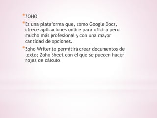 *ZOHO 
*Es una plataforma que, como Google Docs, 
ofrece aplicaciones online para oficina pero 
mucho más profesional y con una mayor 
cantidad de opciones. 
*Zoho Writer te permitirá crear documentos de 
texto; Zoho Sheet con el que se pueden hacer 
hojas de cálculo 
 