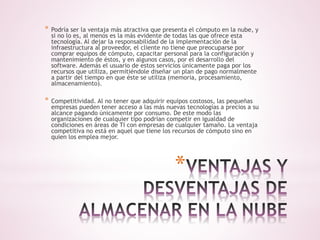 * Podría ser la ventaja más atractiva que presenta el cómputo en la nube, y 
si no lo es, al menos es la más evidente de todas las que ofrece esta 
tecnología. Al dejar la responsabilidad de la implementación de la 
infraestructura al proveedor, el cliente no tiene que preocuparse por 
comprar equipos de cómputo, capacitar personal para la configuración y 
mantenimiento de éstos, y en algunos casos, por el desarrollo del 
software. Además el usuario de estos servicios únicamente paga por los 
recursos que utiliza, permitiéndole diseñar un plan de pago normalmente 
a partir del tiempo en que éste se utiliza (memoria, procesamiento, 
almacenamiento). 
* Competitividad. Al no tener que adquirir equipos costosos, las pequeñas 
empresas pueden tener acceso a las más nuevas tecnologías a precios a su 
alcance pagando únicamente por consumo. De este modo las 
organizaciones de cualquier tipo podrían competir en igualdad de 
condiciones en áreas de TI con empresas de cualquier tamaño. La ventaja 
competitiva no está en aquel que tiene los recursos de cómputo sino en 
quien los emplea mejor. 
* 
 