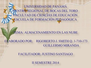 UNIVERSIDAD DE PANAMÁ 
CENTRO REGIONAL DE BOCAS DEL TORO 
FACULTAD DE CIENCIAS DE EDUCACIÓN 
ESCUELA DE FORMACIÓN PEDAGÓGICA 
TEMA: ALMACENAMIENTO EN LAS NUBE 
ELABORADO POR: RIGOBERTO J. SMITH Q. 1-710-173 
GUILLERMO MIRANDA 
FACILITADOR: JUSTINO SANTIAGO 
II SEMESTRE 2014 
 