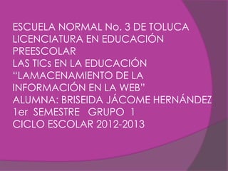 ESCUELA NORMAL No. 3 DE TOLUCA
LICENCIATURA EN EDUCACIÓN
PREESCOLAR
LAS TICs EN LA EDUCACIÓN
“LAMACENAMIENTO DE LA
INFORMACIÓN EN LA WEB”
ALUMNA: BRISEIDA JÁCOME HERNÁNDEZ
1er SEMESTRE GRUPO 1
CICLO ESCOLAR 2012-2013
 