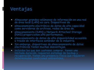 Ventajas
 Almacenar grandes volúmenes de información en una red
    de área local (LAN) es caro. Dispositivos de
   almacenamiento electrónico de datos de alta capacidad
    como servidores de archivos, redes de área de
   almacenamiento (SAN) y Network Attached Storage
    (NAS) proporcionan alto performance,
   almacenamiento de datos de alta disponibilidad accesible
    a través de interfaces estándar de la industria.
   Sin embargo, dispositivos de almacenamiento de datos
    electrónicos tienen muchas desventajas,
   incluidos los que son costosos comprar, tienen una
    limitada duración, requieren sistemas de backup y
    recuperación, tienen una presencia física que requieren
    determinadas condiciones ambientales,
 