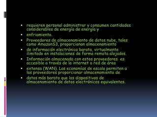    requieren personal administrar y consumen cantidades
    considerables de energía de energía y
   enfriamiento.
   Proveedores de almacenamiento de datos nube, tales
    como AmazonS3, proporcionan almacenamiento
   de información electrónica barata, virtualmente
    ilimitado en instalaciones de forma remota alojados.
   Información almacenada con estos proveedores es
    accesible a través de la internet o red de área
   extensa (WAN). Las economías de escala permiten a
    los proveedores proporcionar almacenamiento de
   datos más barato que los dispositivos de
    almacenamiento de datos electrónicos equivalentes.
 