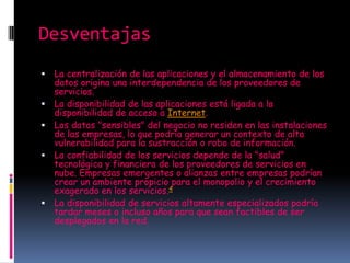 Desventajas
   La centralización de las aplicaciones y el almacenamiento de los
    datos origina una interdependencia de los proveedores de
    servicios.
   La disponibilidad de las aplicaciones está ligada a la
    disponibilidad de acceso a Internet.
   Los datos "sensibles" del negocio no residen en las instalaciones
    de las empresas, lo que podría generar un contexto de alta
    vulnerabilidad para la sustracción o robo de información.
   La confiabilidad de los servicios depende de la "salud"
    tecnológica y financiera de los proveedores de servicios en
    nube. Empresas emergentes o alianzas entre empresas podrían
    crear un ambiente propicio para el monopolio y el crecimiento
    exagerado en los servicios.4
   La disponibilidad de servicios altamente especializados podría
    tardar meses o incluso años para que sean factibles de ser
    desplegados en la red.
 