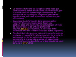  La madurez funcional de las aplicaciones hace que
  continuamente estén modificando sus interfaces, por
  lo cual la curva de aprendizaje en empresas de
  orientación no tecnológica tenga unas pendientes
  significativas, así como su consumo automático por
  aplicaciones.
 Seguridad. La información de la empresa debe
  recorrer diferentes nodos para llegar a su
  destino, cada uno de ellos (y sus canales) son un foco
  de inseguridad. Si se utilizan protocolos
  seguros, HTTPS por ejemplo, la velocidad total
  disminuye debido a la sobrecarga que estos requieren.
 Escalabilidad a largo plazo. A medida que más usuarios
  empiecen a compartir la infraestructura de la nube, la
  sobrecarga en los servidores de los proveedores
  aumentará, si la empresa no posee un esquema de
  crecimiento óptimo puede llevar a degradaciones en el
  servicio o jitter altos.
 