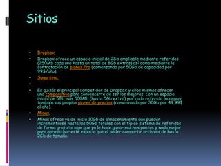 Sitios

   Dropbox.
   Dropbox ofrece un espacio inicial de 2Gb ampliable mediante referidos
    (250Mb cada uno hasta un total de 8Gb extras) así como mediante la
    contratación de planes Pro (comenzando por 50Gb de capacidad por
    99$/año).
   Sugarsync.

   Es quizás el principal competidor de Dropbox y ellos mismos ofrecen
    una comparativa para convencerte de ser los mejores. Con un espacio
    inicial de 5Gb más 500Mb (hasta 5Gb extra) por cada referido incorpora
    también sus propios planes de precios (comenzando por 30Gb por 49,99$
    al año).
   Minus.
   Minus ofrece ya de inicio 10Gb de almacenamiento que pueden
    incrementarse hasta los 50Gb totales con el típico sistema de referidos
    de forma gratuita algo que ya le hace ganar muchos puntos y nada mejor
    para aprovechar este espacio que el poder compartir archivos de hasta
    2Gb de tamaño.
 