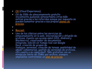    CX (Cloud Experience).
   CX da 10Gb de almacenamiento gratuíto
    inicialmente pudiendo obtenerhasta otros 6Gb
    extras gracias a los referidos aunque por supuesto se
    pueden aumentar gracias a sus propios planes de
    precios.

   Box.net,
   Uno de los clásicos entre los servicios de
    almacenamiento en la web, sincronización y difusión de
    archivos. Cuenta con acceso móvil (iOS, Android y
    Blackberry), visualizador de documentos
    integrado, edición en tiempo real con Google
    Docs, creación de grupos de
    trabajos, permisos, creación de tareas, posibilidad de
    añadir comentarios, gestión de versiones de archivos…
    ¿En cuanto a su capacidad?. 5Gb gratuítos con un
    minúsculo límite de 25Mb por archivo, siempre
    ampliables contratando un plan de precios.
 
