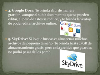  4. Google Docs: Te brinda 1Gb. de manera
 gratuita, aunque al subir documentos que se pueden
 editar, el peso de éstos se reduce, y te brinda la ventaja
 de poder editar archivos online.



 5. SkyDrive: Si lo que buscas es almacenar muchos
 archivos de pequeño tamaño. Te brinda hasta 25GB de
 almacenamiento gratis, pero cada archivo que guardes
 no podrá pasar de los 50mb.
 