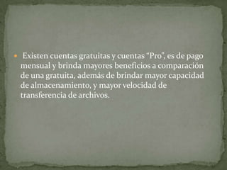  Existen cuentas gratuitas y cuentas “Pro”, es de pago
 mensual y brinda mayores beneficios a comparación
 de una gratuita, además de brindar mayor capacidad
 de almacenamiento, y mayor velocidad de
 transferencia de archivos.
 