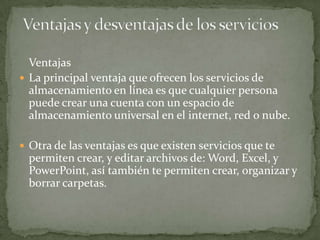 Ventajas
 La principal ventaja que ofrecen los servicios de
  almacenamiento en línea es que cualquier persona
  puede crear una cuenta con un espacio de
  almacenamiento universal en el internet, red o nube.

 Otra de las ventajas es que existen servicios que te
  permiten crear, y editar archivos de: Word, Excel, y
  PowerPoint, así también te permiten crear, organizar y
  borrar carpetas.
 